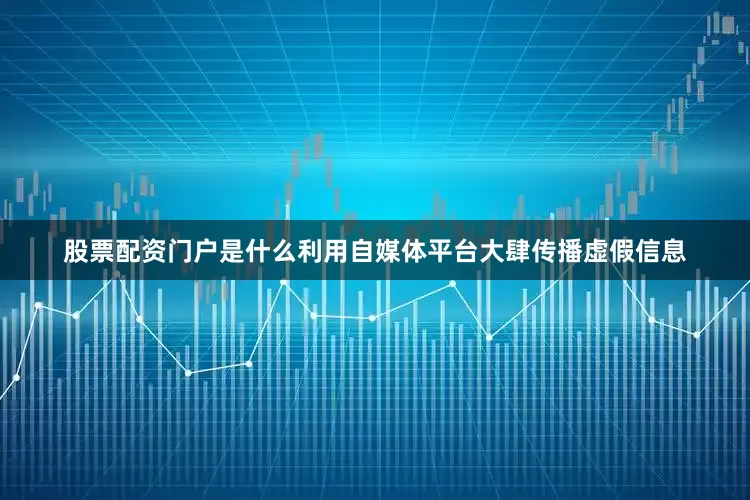 股票配资门户是什么利用自媒体平台大肆传播虚假信息
