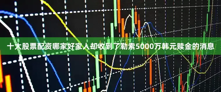 十大股票配资哪家好家人却收到了勒索5000万韩元赎金的消息