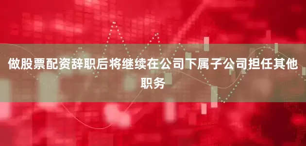 做股票配资辞职后将继续在公司下属子公司担任其他职务