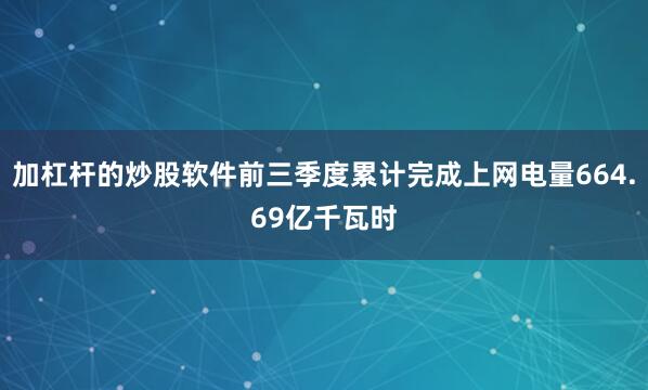 加杠杆的炒股软件前三季度累计完成上网电量664.69亿千瓦时
